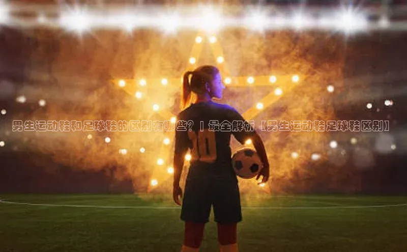 星欧娱乐注册登录百度数据开放平台男生运动鞋和足球鞋的区别有哪些？| 最全解析【男生运动鞋足球鞋区别】