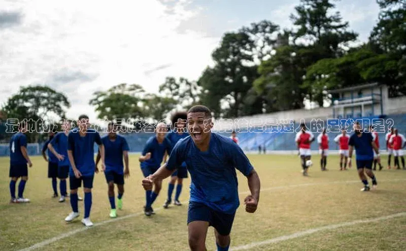 星欧平台登陆入口同程最帅的足球运动员阵容盘点，究竟谁是最迷人的足球明星？