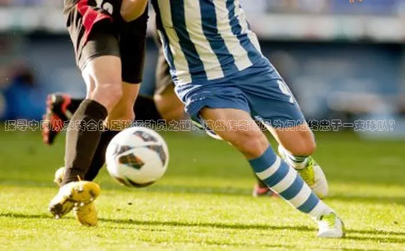 星欧娱乐官网登录天下秀探寻中国从未转会的足球运动员之谜：这些传奇球员为何始终忠于一支球队？