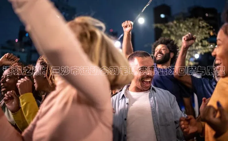 星欧平台阿里尔公司逐羽之巅：三沙市运动会羽毛球赛事盛况回顾与展望