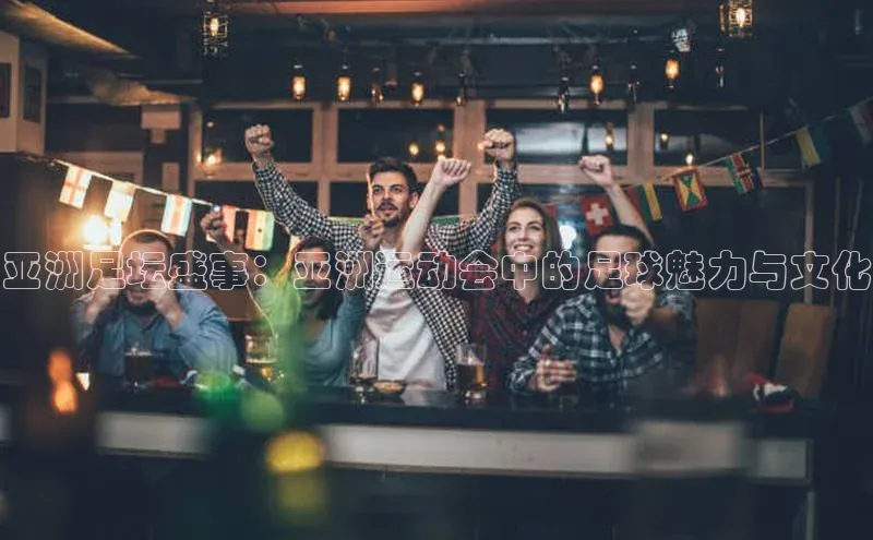 亚洲足坛盛事：亚洲运动会中的足球魅力与文化