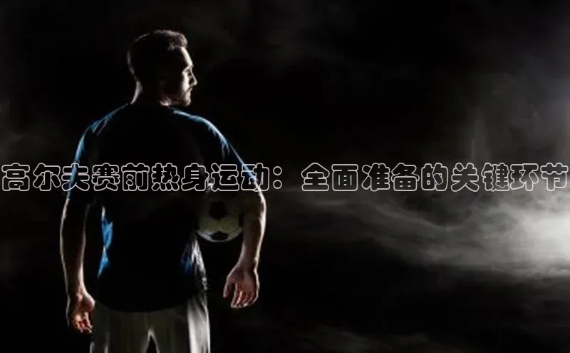 高尔夫赛前热身运动：全面准备的关键环节