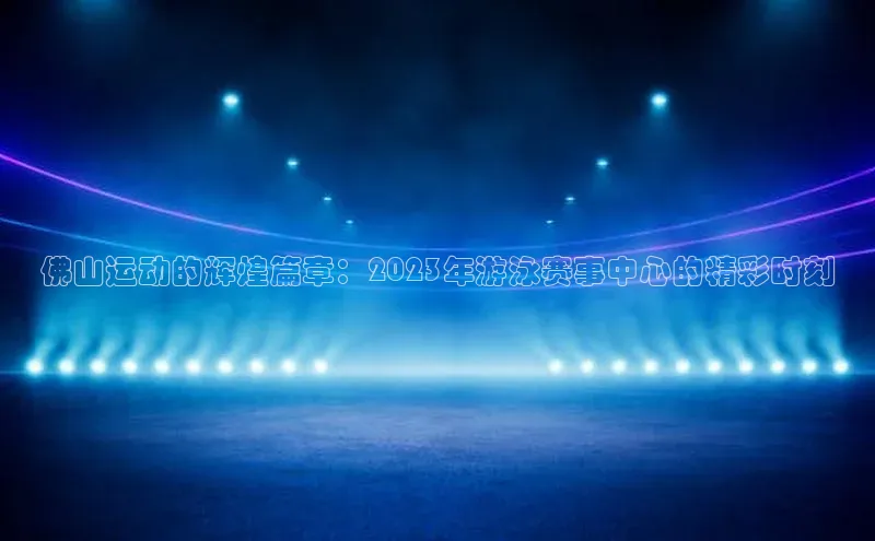 佛山运动的辉煌篇章：2023年游泳赛事中心的精彩时刻