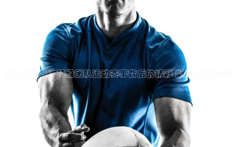 对决与融合：顶级团队运动赛事背后的精彩瞬间和深远影响