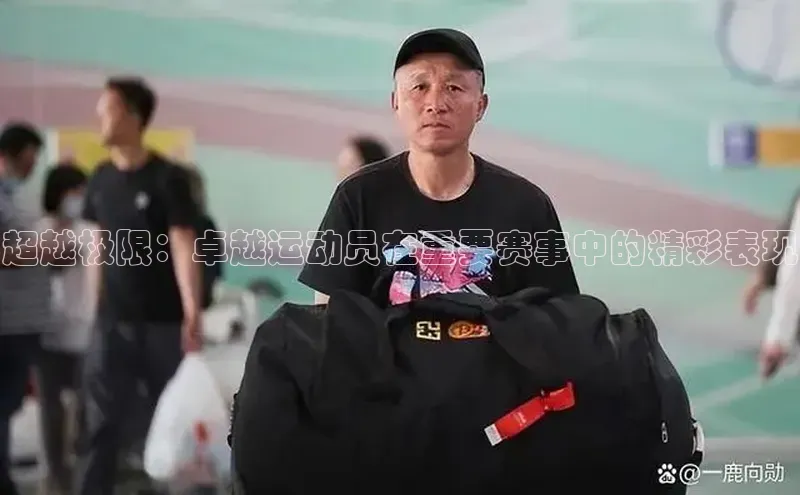 超越极限：卓越运动员在重要赛事中的精彩表现